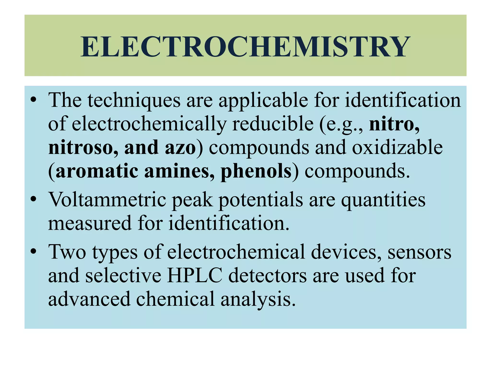 ELECTROCHEMISTRY
• The techniques are applicable for identification
of electrochemically reducible (e.g., nitro,
nitroso, and azo) compounds and oxidizable
(aromatic amines, phenols) compounds.
• Voltammetric peak potentials are quantities
measured for identification.
• Two types of electrochemical devices, sensors
and selective HPLC detectors are used for
advanced chemical analysis.
 
