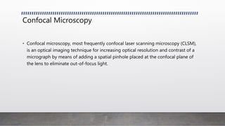 Confocal Microscopy
• Confocal microscopy, most frequently confocal laser scanning microscopy (CLSM),
is an optical imaging technique for increasing optical resolution and contrast of a
micrograph by means of adding a spatial pinhole placed at the confocal plane of
the lens to eliminate out-of-focus light.
 
