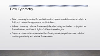 Flow Cytometry
• Flow cytometry is a scientific method used to measure and characterize cells in a
fluid as it passes through one or multiple lasers.
• In flow cytometry, cells are fluorescently labelled using antibodies conjugated to
fluorochromes, which emit light of different wavelengths.
• Common characteristics measured in a flow cytometry experiment are cell size,
relative granularity and relative fluorescence.
 
