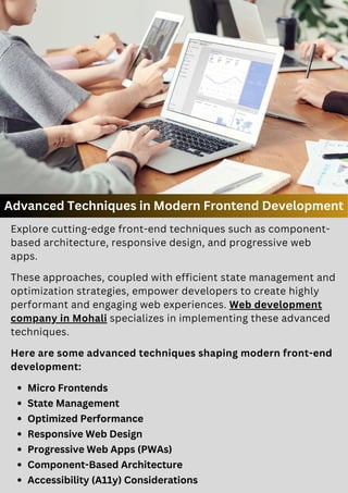 Advanced Techniques in Modern Frontend Development
Micro Frontends
State Management
Optimized Performance
Responsive Web Design
Progressive Web Apps (PWAs)
Component-Based Architecture
Accessibility (A11y) Considerations
Here are some advanced techniques shaping modern front-end
development:
Explore cutting-edge front-end techniques such as component-
based architecture, responsive design, and progressive web
apps.
These approaches, coupled with efficient state management and
optimization strategies, empower developers to create highly
performant and engaging web experiences. Web development
company in Mohali specializes in implementing these advanced
techniques.
 