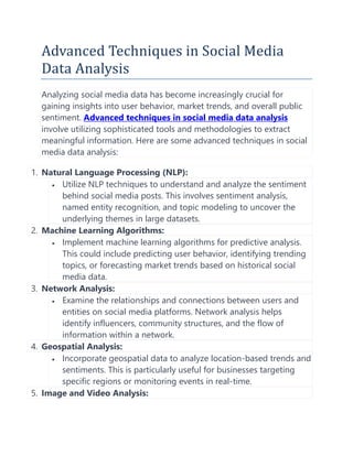 Advanced Techniques in Social Media
Data Analysis
Analyzing social media data has become increasingly crucial for
gaining insights into user behavior, market trends, and overall public
sentiment. Advanced techniques in social media data analysis
involve utilizing sophisticated tools and methodologies to extract
meaningful information. Here are some advanced techniques in social
media data analysis:
1. Natural Language Processing (NLP):
 Utilize NLP techniques to understand and analyze the sentiment
behind social media posts. This involves sentiment analysis,
named entity recognition, and topic modeling to uncover the
underlying themes in large datasets.
2. Machine Learning Algorithms:
 Implement machine learning algorithms for predictive analysis.
This could include predicting user behavior, identifying trending
topics, or forecasting market trends based on historical social
media data.
3. Network Analysis:
 Examine the relationships and connections between users and
entities on social media platforms. Network analysis helps
identify influencers, community structures, and the flow of
information within a network.
4. Geospatial Analysis:
 Incorporate geospatial data to analyze location-based trends and
sentiments. This is particularly useful for businesses targeting
specific regions or monitoring events in real-time.
5. Image and Video Analysis:
 