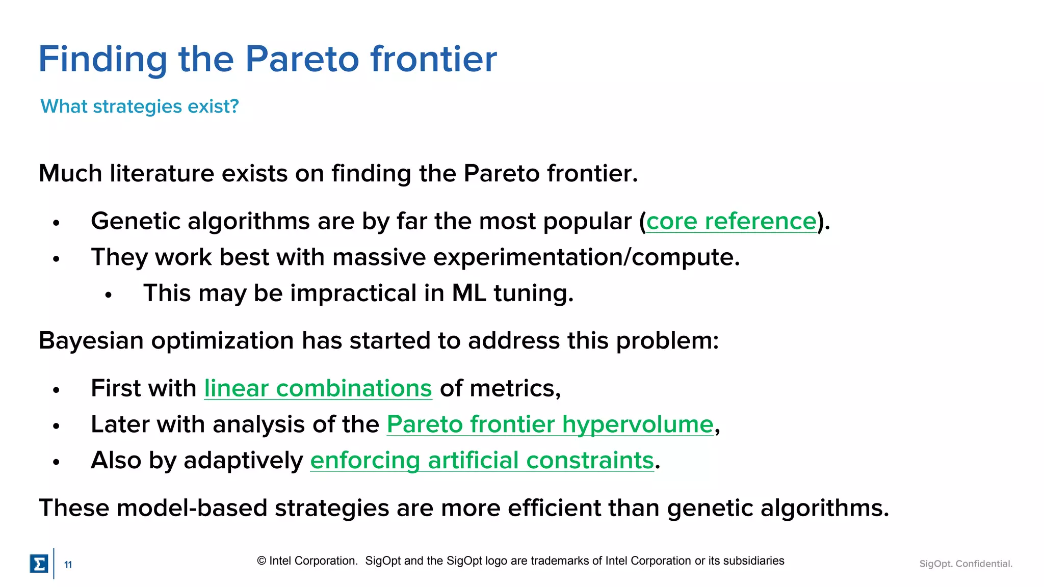 SigOpt. Confidential.
Finding the Pareto frontier
What strategies exist?
Much literature exists on finding the Pareto frontier.
• Genetic algorithms are by far the most popular (core reference).
• They work best with massive experimentation/compute.
• This may be impractical in ML tuning.
Bayesian optimization has started to address this problem:
• First with linear combinations of metrics,
• Later with analysis of the Pareto frontier hypervolume,
• Also by adaptively enforcing artificial constraints.
These model-based strategies are more efficient than genetic algorithms.
© Intel Corporation. SigOpt and the SigOpt logo are trademarks of Intel Corporation or its subsidiaries
11
 