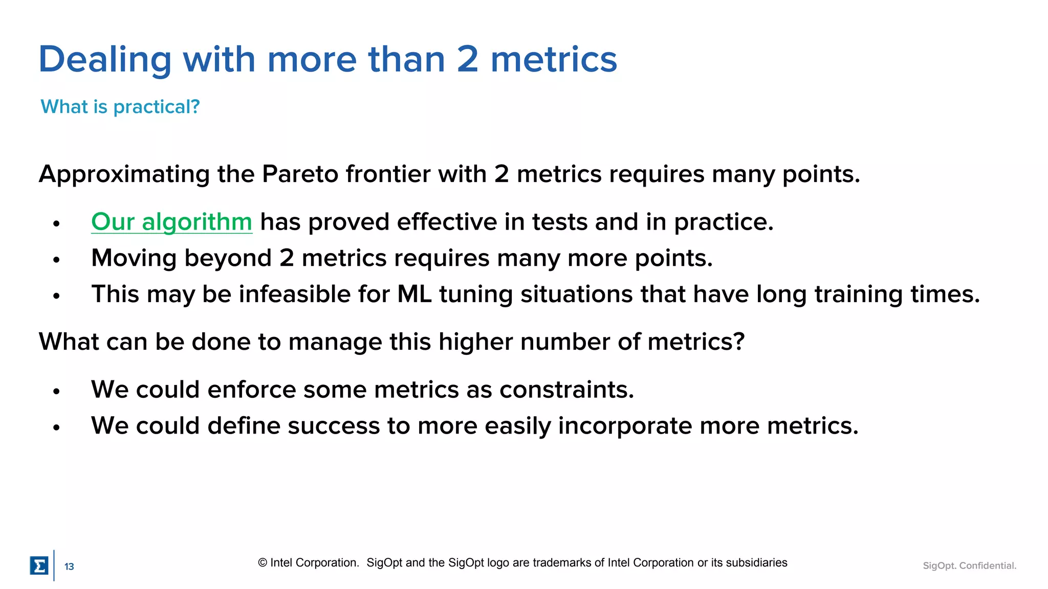 SigOpt. Confidential.
Dealing with more than 2 metrics
What is practical?
Approximating the Pareto frontier with 2 metrics requires many points.
• Our algorithm has proved effective in tests and in practice.
• Moving beyond 2 metrics requires many more points.
• This may be infeasible for ML tuning situations that have long training times.
What can be done to manage this higher number of metrics?
• We could enforce some metrics as constraints.
• We could define success to more easily incorporate more metrics.
© Intel Corporation. SigOpt and the SigOpt logo are trademarks of Intel Corporation or its subsidiaries
13
 