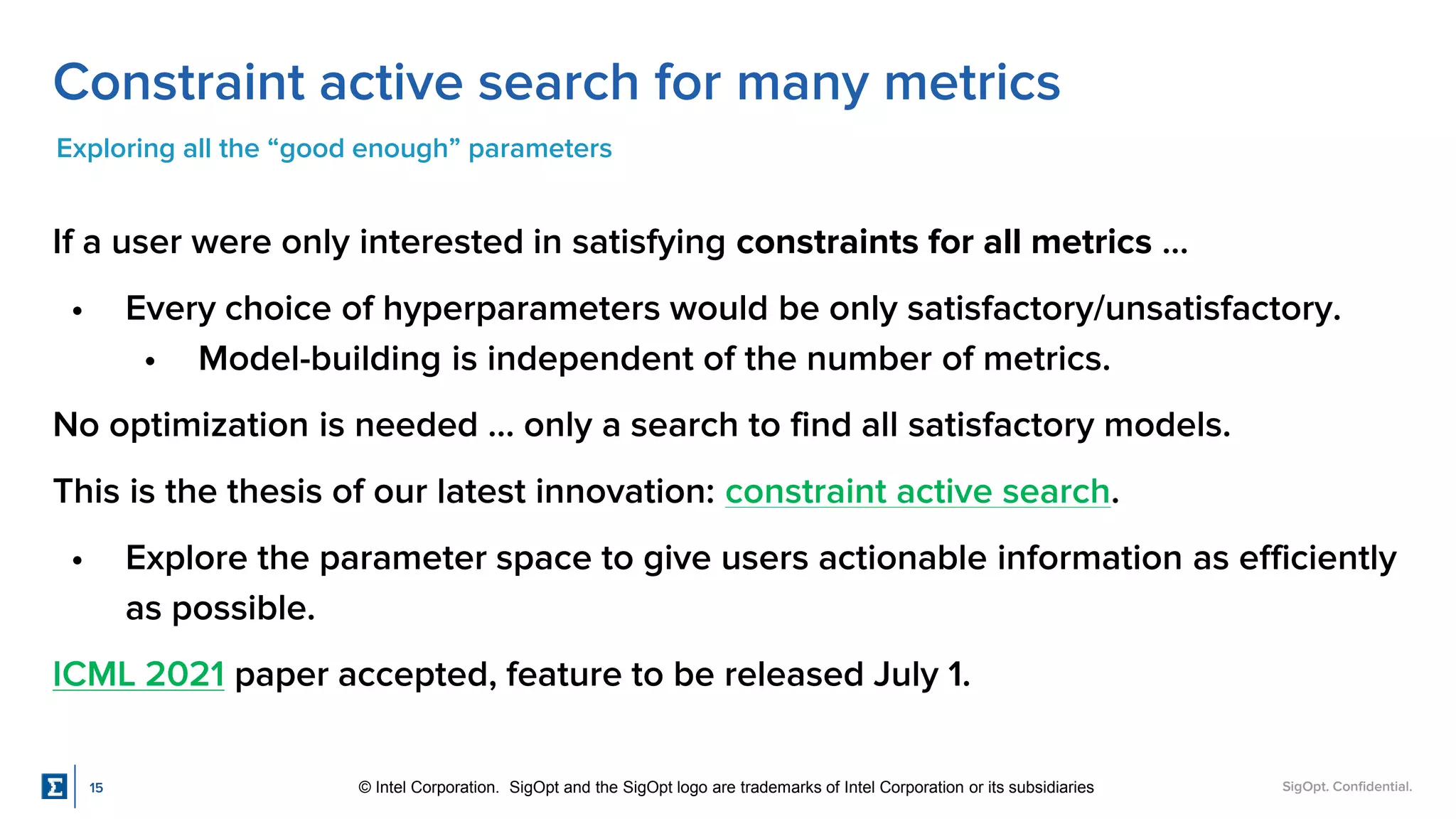SigOpt. Confidential.
Constraint active search for many metrics
Exploring all the “good enough” parameters
If a user were only interested in satisfying constraints for all metrics …
• Every choice of hyperparameters would be only satisfactory/unsatisfactory.
• Model-building is independent of the number of metrics.
No optimization is needed … only a search to find all satisfactory models.
This is the thesis of our latest innovation: constraint active search.
• Explore the parameter space to give users actionable information as efficiently
as possible.
ICML 2021 paper accepted, feature to be released July 1.
15 © Intel Corporation. SigOpt and the SigOpt logo are trademarks of Intel Corporation or its subsidiaries
 