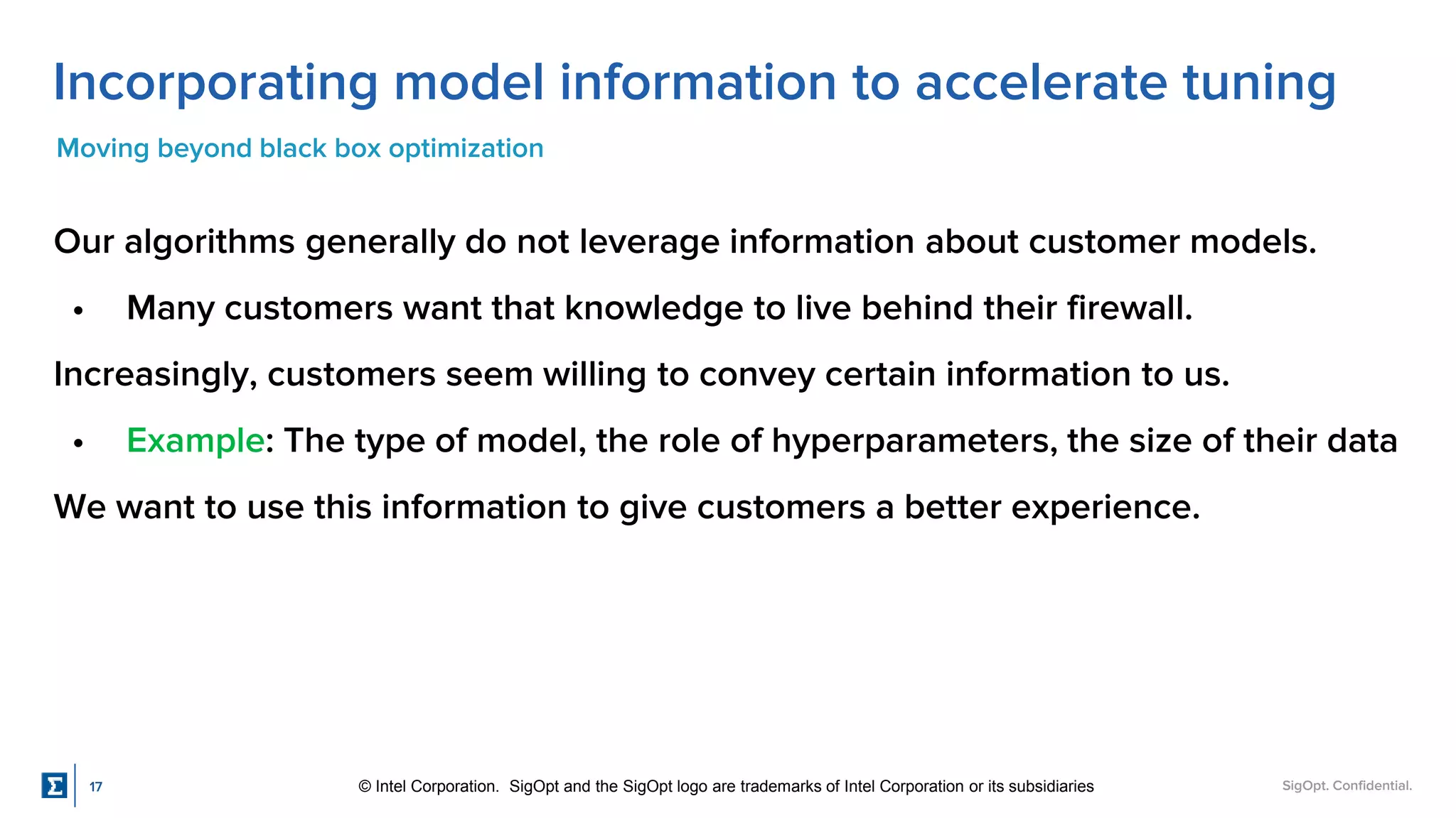 SigOpt. Confidential.
Incorporating model information to accelerate tuning
Moving beyond black box optimization
Our algorithms generally do not leverage information about customer models.
• Many customers want that knowledge to live behind their firewall.
Increasingly, customers seem willing to convey certain information to us.
• Example: The type of model, the role of hyperparameters, the size of their data
We want to use this information to give customers a better experience.
17 © Intel Corporation. SigOpt and the SigOpt logo are trademarks of Intel Corporation or its subsidiaries
 