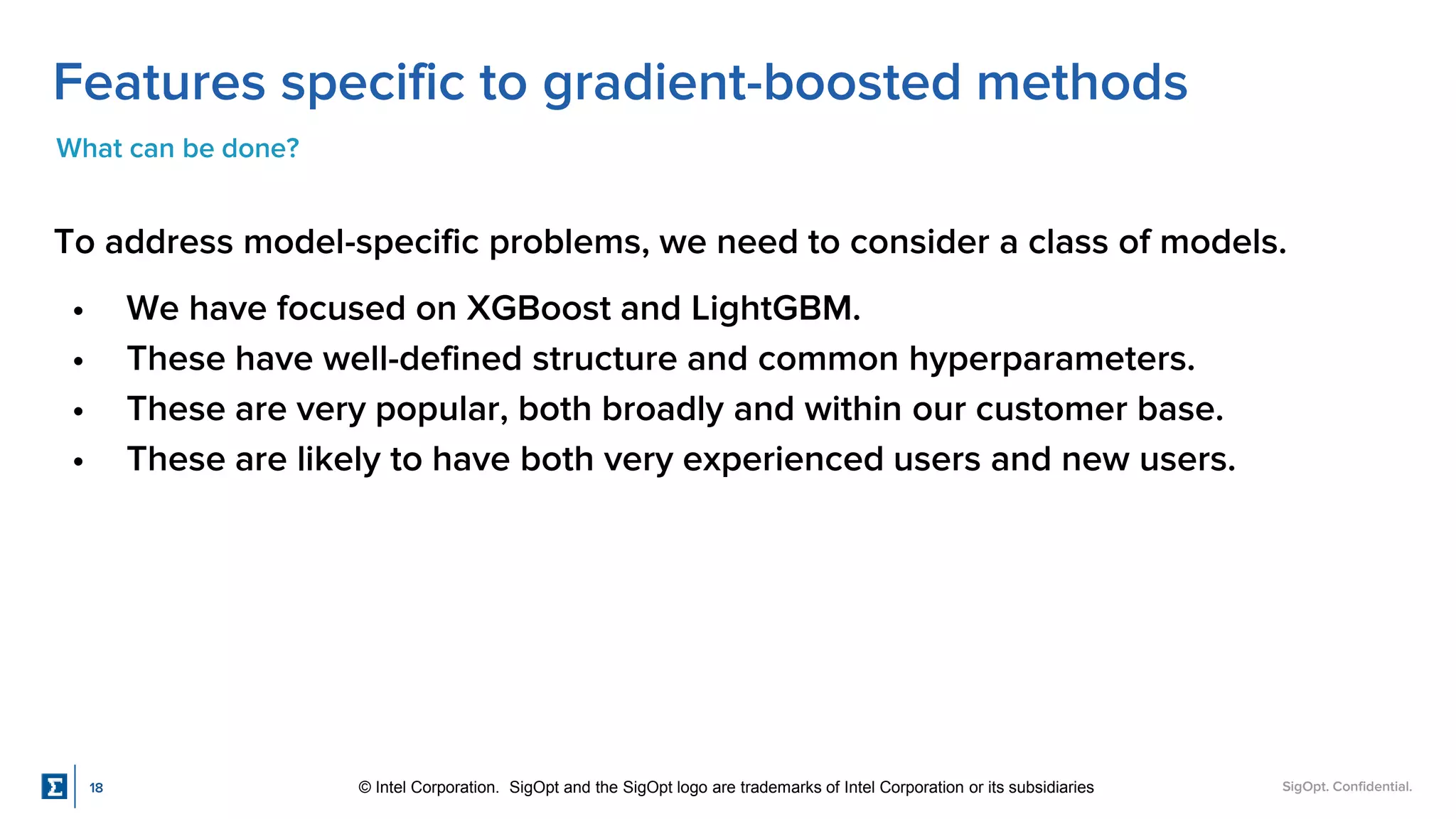 SigOpt. Confidential.
Features specific to gradient-boosted methods
What can be done?
To address model-specific problems, we need to consider a class of models.
• We have focused on XGBoost and LightGBM.
• These have well-defined structure and common hyperparameters.
• These are very popular, both broadly and within our customer base.
• These are likely to have both very experienced users and new users.
18 © Intel Corporation. SigOpt and the SigOpt logo are trademarks of Intel Corporation or its subsidiaries
 