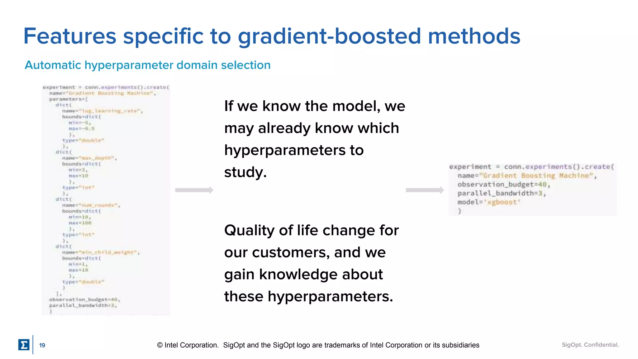 SigOpt. Confidential.
Features specific to gradient-boosted methods
Automatic hyperparameter domain selection
If we know the model, we
may already know which
hyperparameters to
study.
Quality of life change for
our customers, and we
gain knowledge about
these hyperparameters.
19 © Intel Corporation. SigOpt and the SigOpt logo are trademarks of Intel Corporation or its subsidiaries
 