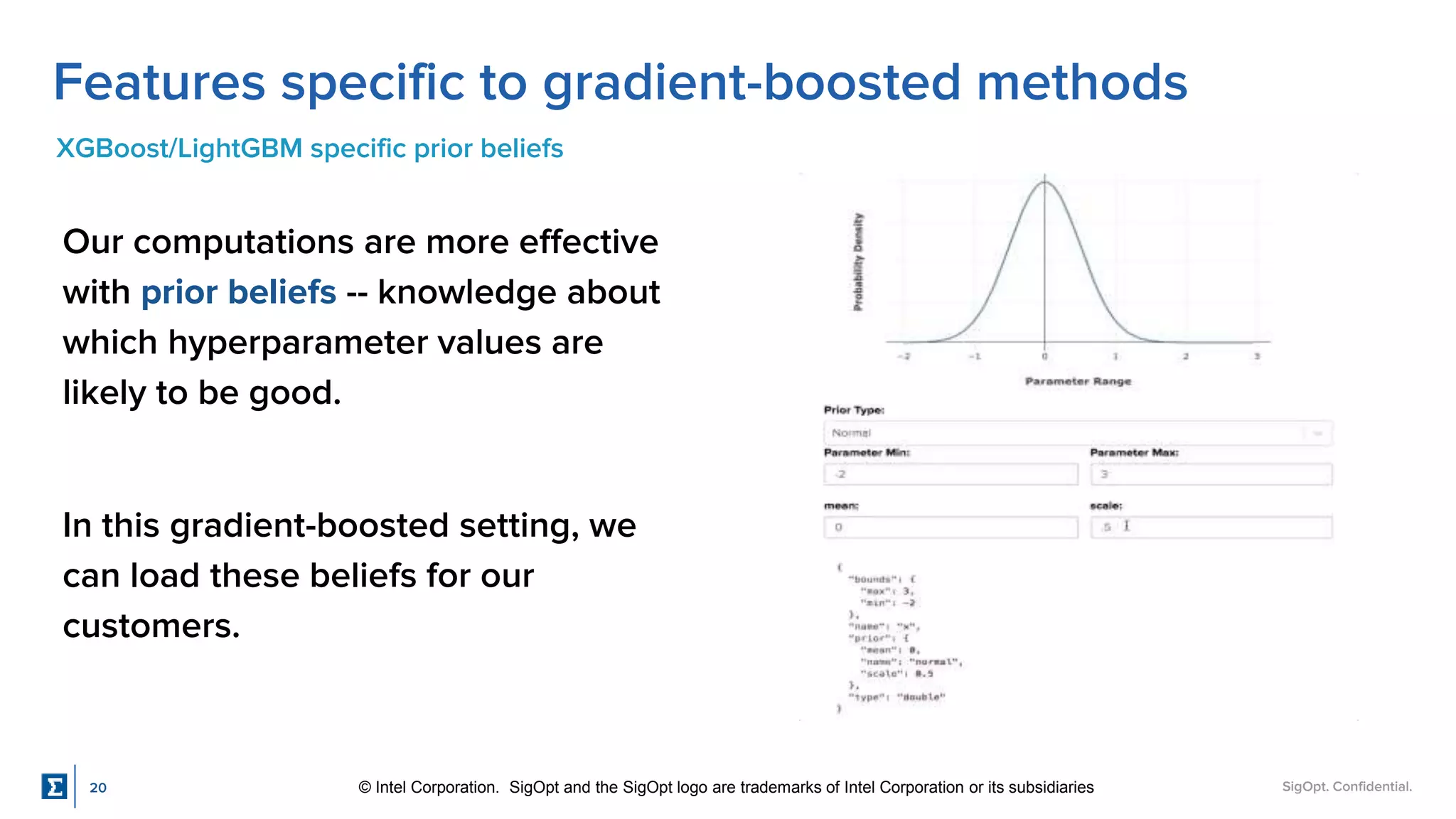 SigOpt. Confidential.
Features specific to gradient-boosted methods
XGBoost/LightGBM specific prior beliefs
Our computations are more effective
with prior beliefs -- knowledge about
which hyperparameter values are
likely to be good.
In this gradient-boosted setting, we
can load these beliefs for our
customers.
20 © Intel Corporation. SigOpt and the SigOpt logo are trademarks of Intel Corporation or its subsidiaries
 