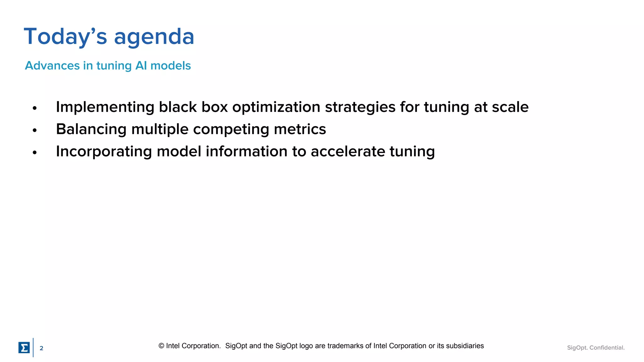 SigOpt. Confidential.
Today’s agenda
Advances in tuning AI models
• Implementing black box optimization strategies for tuning at scale
• Balancing multiple competing metrics
• Incorporating model information to accelerate tuning
© Intel Corporation. SigOpt and the SigOpt logo are trademarks of Intel Corporation or its subsidiaries
2
 