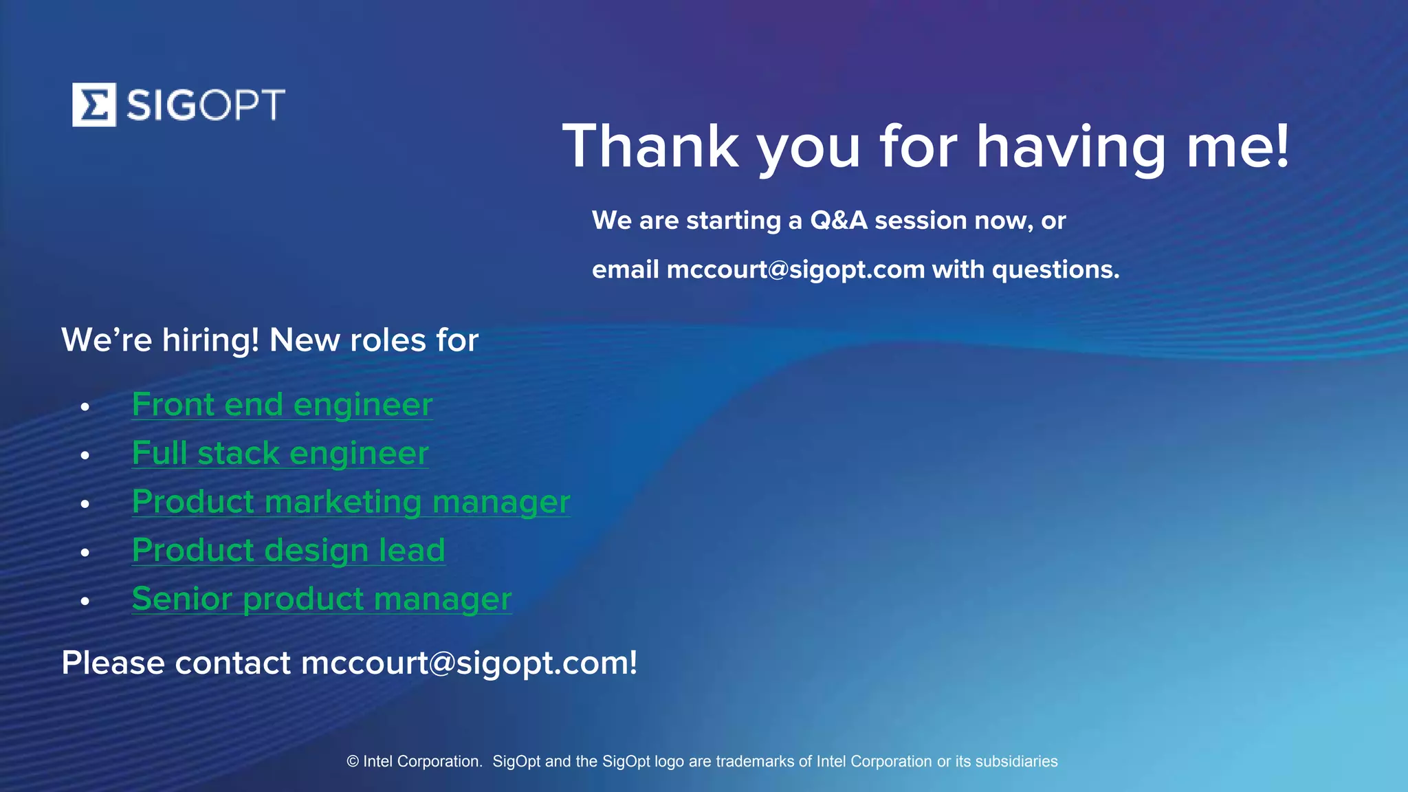 SigOpt. Confidential.
Thank you for having me!
We are starting a Q&A session now, or
email mccourt@sigopt.com with questions.
We’re hiring! New roles for
• Front end engineer
• Full stack engineer
• Product marketing manager
• Product design lead
• Senior product manager
Please contact mccourt@sigopt.com!
© Intel Corporation. SigOpt and the SigOpt logo are trademarks of Intel Corporation or its subsidiaries
 