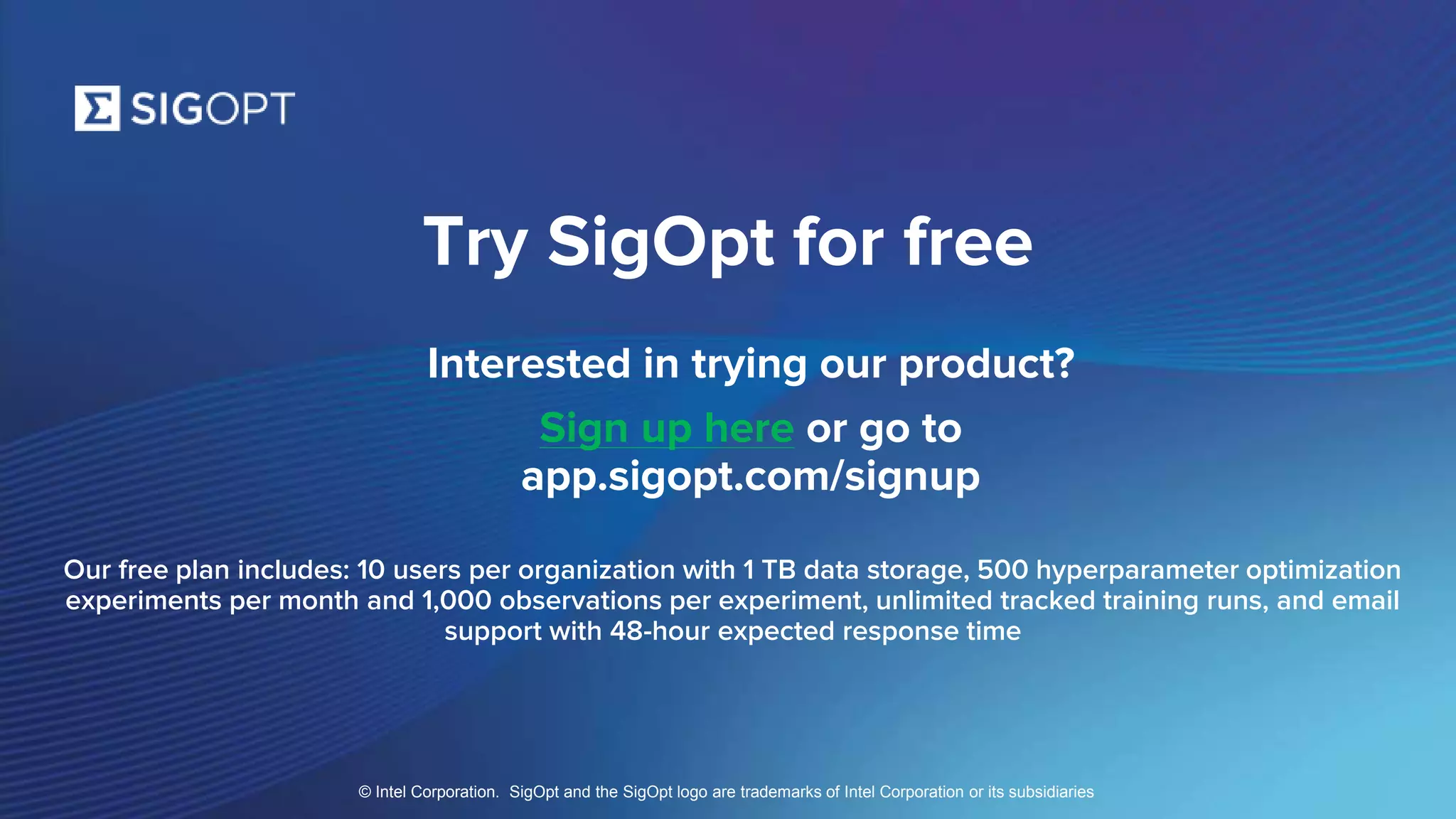 SigOpt. Confidential.
Try SigOpt for free
Interested in trying our product?
Sign up here or go to
app.sigopt.com/signup
Our free plan includes: 10 users per organization with 1 TB data storage, 500 hyperparameter optimization
experiments per month and 1,000 observations per experiment, unlimited tracked training runs, and email
support with 48-hour expected response time
© Intel Corporation. SigOpt and the SigOpt logo are trademarks of Intel Corporation or its subsidiaries
 