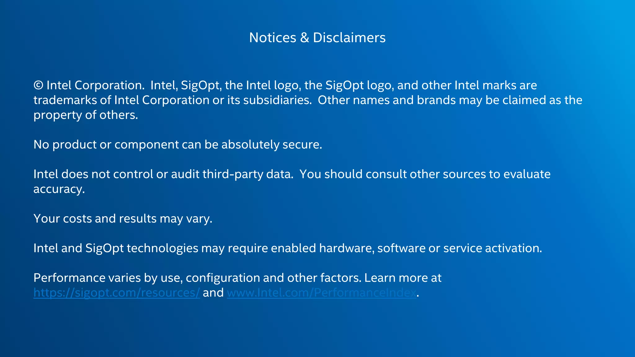Notices & Disclaimers
© Intel Corporation. Intel, SigOpt, the Intel logo, the SigOpt logo, and other Intel marks are
trademarks of Intel Corporation or its subsidiaries. Other names and brands may be claimed as the
property of others.
No product or component can be absolutely secure.
Intel does not control or audit third-party data. You should consult other sources to evaluate
accuracy.
Your costs and results may vary.
Intel and SigOpt technologies may require enabled hardware, software or service activation.
Performance varies by use, configuration and other factors. Learn more at
https://sigopt.com/resources/ and www.Intel.com/PerformanceIndex​.
 