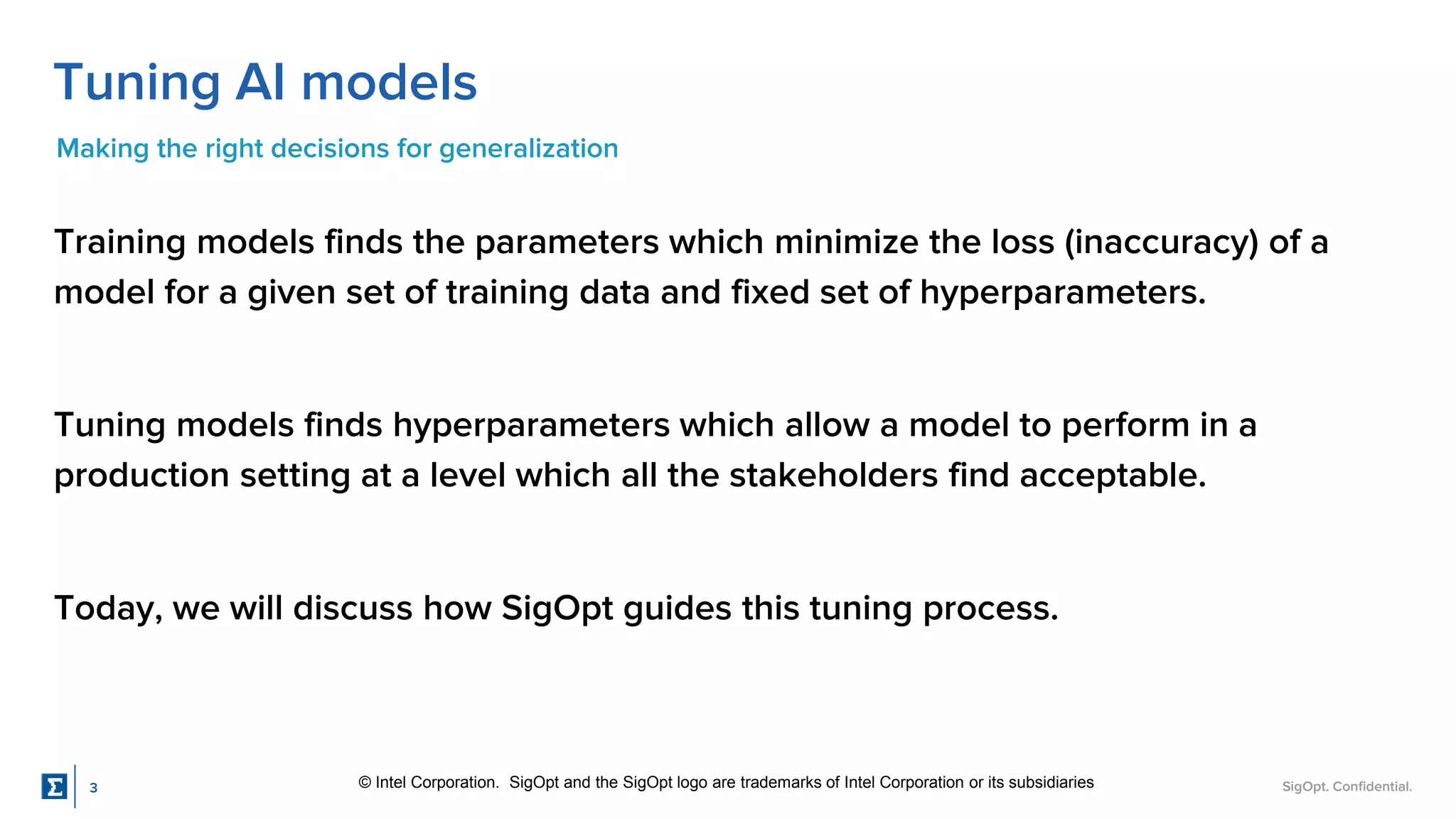 SigOpt. Confidential.
Tuning AI models
Making the right decisions for generalization
Training models finds the parameters which minimize the loss (inaccuracy) of a
model for a given set of training data and fixed set of hyperparameters.
Tuning models finds hyperparameters which allow a model to perform in a
production setting at a level which all the stakeholders find acceptable.
Today, we will discuss how SigOpt guides this tuning process.
© Intel Corporation. SigOpt and the SigOpt logo are trademarks of Intel Corporation or its subsidiaries
3
 