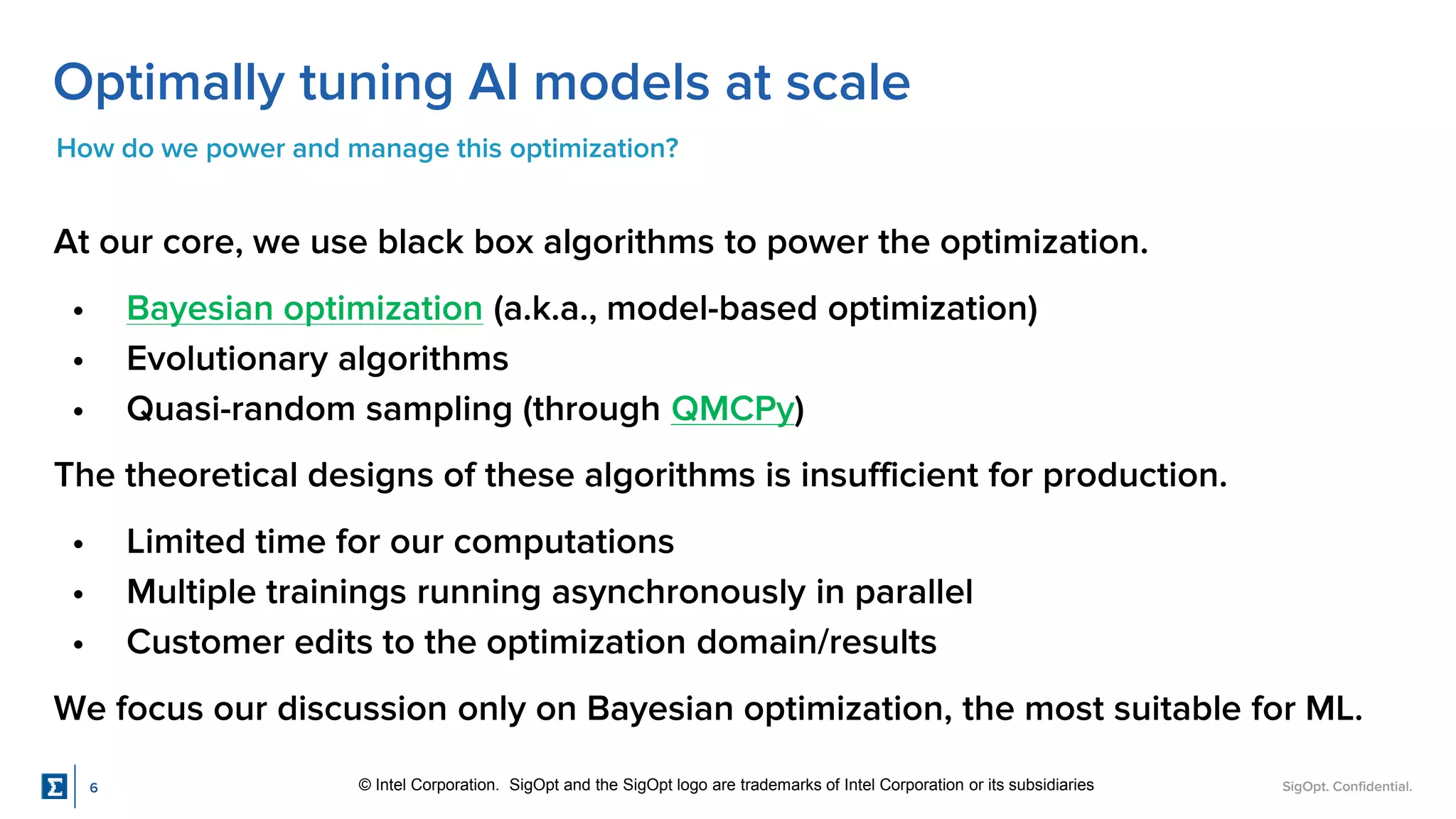 SigOpt. Confidential.
Optimally tuning AI models at scale
How do we power and manage this optimization?
At our core, we use black box algorithms to power the optimization.
• Bayesian optimization (a.k.a., model-based optimization)
• Evolutionary algorithms
• Quasi-random sampling (through QMCPy)
The theoretical designs of these algorithms is insufficient for production.
• Limited time for our computations
• Multiple trainings running asynchronously in parallel
• Customer edits to the optimization domain/results
We focus our discussion only on Bayesian optimization, the most suitable for ML.
© Intel Corporation. SigOpt and the SigOpt logo are trademarks of Intel Corporation or its subsidiaries
6
 