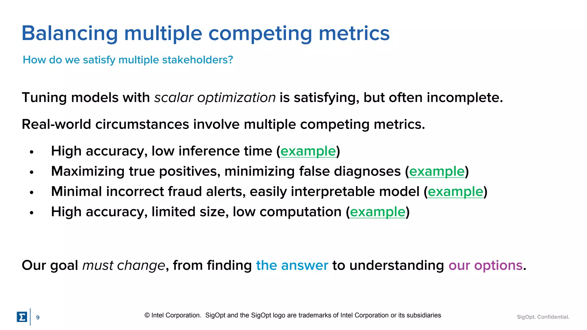 SigOpt. Confidential.
Balancing multiple competing metrics
How do we satisfy multiple stakeholders?
Tuning models with scalar optimization is satisfying, but often incomplete.
Real-world circumstances involve multiple competing metrics.
• High accuracy, low inference time (example)
• Maximizing true positives, minimizing false diagnoses (example)
• Minimal incorrect fraud alerts, easily interpretable model (example)
• High accuracy, limited size, low computation (example)
Our goal must change, from finding the answer to understanding our options.
© Intel Corporation. SigOpt and the SigOpt logo are trademarks of Intel Corporation or its subsidiaries
9
 