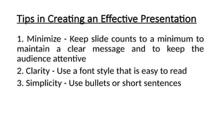 Tips in Creating an Effective Presentation
1. Minimize - Keep slide counts to a minimum to
maintain a clear message and to keep the
audience attentive
2. Clarity - Use a font style that is easy to read
3. Simplicity - Use bullets or short sentences
 