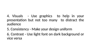 4. Visuals - Use graphics to help in your
presentation but not too many to distract the
audience
5. Consistency - Make your design uniform
6. Contrast - Use light font on dark background or
vice versa
 