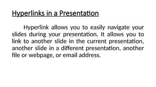 Hyperlinks in a Presentation
Hyperlink allows you to easily navigate your
slides during your presentation. It allows you to
link to another slide in the current presentation,
another slide in a different presentation, another
file or webpage, or email address.
 