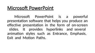 Microsoft PowerPoint
Microsoft PowerPoint is a powerful
presentation software that helps you produce an
effective presentation in the form of on-screen
slides. It provides hyperlinks and several
animation styles such as Entrance, Emphasis,
Exit and Motion Paths.
 