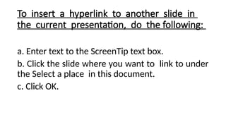 To insert a hyperlink to another slide in
the current presentation, do the following:
a. Enter text to the ScreenTip text box.
b. Click the slide where you want to link to under
the Select a place in this document.
c. Click OK.
 