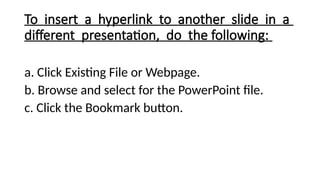 To insert a hyperlink to another slide in a
different presentation, do the following:
a. Click Existing File or Webpage.
b. Browse and select for the PowerPoint file.
c. Click the Bookmark button.
 