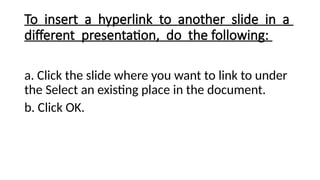 To insert a hyperlink to another slide in a
different presentation, do the following:
a. Click the slide where you want to link to under
the Select an existing place in the document.
b. Click OK.
 
