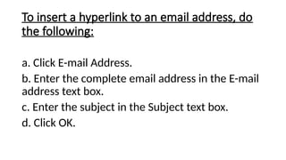 To insert a hyperlink to an email address, do
the following:
a. Click E-mail Address.
b. Enter the complete email address in the E-mail
address text box.
c. Enter the subject in the Subject text box.
d. Click OK.
 