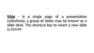 Slide - is a single page of a presentation
collectively, a group of slides may be known as a
slide deck. The shortcut key to insert a new slide
is Ctrl+M
 