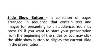 Slide Show Button - a collection of pages
arranged in sequence that contain text and
images for presenting to an audience. You may
press F5 if you want to start your presentation
from the beginning of the slides or you may click
the slide show button to display the current slide
in the presentation.
 