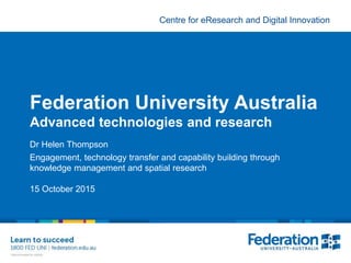 Centre for eResearch and Digital Innovation
Federation University Australia
Advanced technologies and research
Dr Helen Thompson
Engagement, technology transfer and capability building through
knowledge management and spatial research
15 October 2015
 