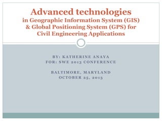 B Y : K A T H E R I N E A N A Y A
F O R : S W E 2 0 1 3 C O N F E R E N C E
B A L T I M O R E , M A R Y L A N D
O C T O B E R 2 5 , 2 0 1 3
Advanced technologies
in Geographic Information System (GIS)
& Global Positioning System (GPS) for
Civil Engineering Applications
 