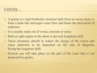 CONTD…
 A groins is a rigid hydraulic structure built from an ocean shore or
from a bank that interrupts water flow and limits the movement of
sediment.
 It is usually made out of wood, concrete or stone.
 Built at right angles to the shore to prevent longshore drift.
 These structures absorb or reduce the energy of the waves and
cause materials to be deposited on the side of thegroins
facing the longshore drift.
 Erosion can still take place on the part of the coast that is not
protected by groins.
 
