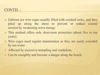 CONTD…
 Gabions are wire cages usually filled with crushed rocks, and then
piled up along the shore to prevent or reduce coastal
erosion by weakening wave energy.
 This method offers only short-term protection (about five to ten
years).
 Wire cages need regular maintenance as they are easily corroded
by sea water.
 Affected by excessive trampling and vandalism.
 Can be unsightly and become a danger along the beach.
 