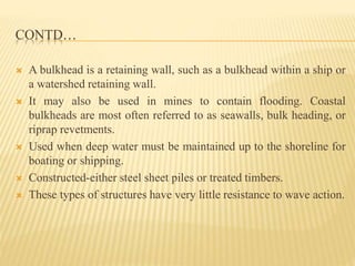 CONTD…
 A bulkhead is a retaining wall, such as a bulkhead within a ship or
a watershed retaining wall.
 It may also be used in mines to contain flooding. Coastal
bulkheads are most often referred to as seawalls, bulk heading, or
riprap revetments.
 Used when deep water must be maintained up to the shoreline for
boating or shipping.
 Constructed-either steel sheet piles or treated timbers.
 These types of structures have very little resistance to wave action.
 
