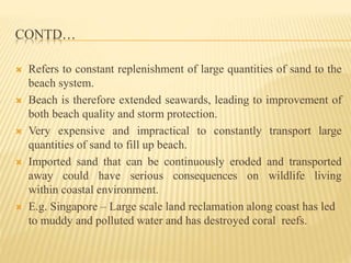 CONTD…
 Refers to constant replenishment of large quantities of sand to the
beach system.
 Beach is therefore extended seawards, leading to improvement of
both beach quality and storm protection.
 Very expensive and impractical to constantly transport large
quantities of sand to fill up beach.
 Imported sand that can be continuously eroded and transported
away could have serious consequences on wildlife living
within coastal environment.
 E.g. Singapore – Large scale land reclamation along coast has led
to muddy and polluted water and has destroyed coral reefs.
 