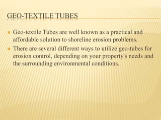 GEO-TEXTILE TUBES
 Geo-textile Tubes are well known as a practical and
affordable solution to shoreline erosion problems.
 There are several different ways to utilize geo-tubes for
erosion control, depending on your property's needs and
the surrounding environmental conditions.
 
