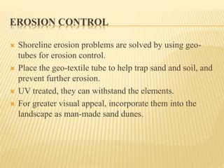 EROSION CONTROL
 Shoreline erosion problems are solved by using geo-
tubes for erosion control.
 Place the geo-textile tube to help trap sand and soil, and
prevent further erosion.
 UV treated, they can withstand the elements.
 For greater visual appeal, incorporate them into the
landscape as man-made sand dunes.
 
