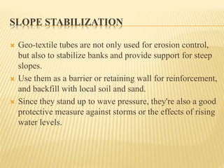 SLOPE STABILIZATION
 Geo-textile tubes are not only used for erosion control,
but also to stabilize banks and provide support for steep
slopes.
 Use them as a barrier or retaining wall for reinforcement,
and backfill with local soil and sand.
 Since they stand up to wave pressure, they're also a good
protective measure against storms or the effects of rising
water levels.
 
