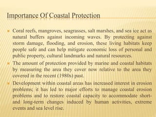 Importance Of Coastal Protection
 Coral reefs, mangroves, seagrasses, salt marshes, and sea ice act as
natural buffers against incoming waves. By protecting against
storm damage, flooding, and erosion, these living habitats keep
people safe and can help mitigate economic loss of personal and
public property, cultural landmarks and natural resources.
 The amount of protection provided by marine and coastal habitats
by measuring the area they cover now relative to the area they
covered in the recent (1980s) past.
 Development within coastal areas has increased interest in erosion
problems; it has led to major efforts to manage coastal erosion
problems and to restore coastal capacity to accommodate short-
and long-term changes induced by human activities, extreme
events and sea level rise.
 