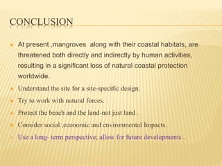 CONCLUSION
 At present ,mangroves along with their coastal habitats, are
threatened both directly and indirectly by human activities,
resulting in a significant loss of natural coastal protection
worldwide.
 Understand the site for a site-specific design.
 Try to work with natural forces.
 Protect the beach and the land-not just land .
 Consider social ,economic and environmental Impacts.
 Use a long- term perspective; allow for future developments .
 