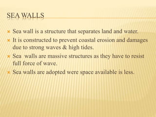 SEA WALLS
 Sea wall is a structure that separates land and water.
 It is constructed to prevent coastal erosion and damages
due to strong waves & high tides.
 Sea walls are massive structures as they have to resist
full force of wave.
 Sea walls are adopted were space available is less.
 