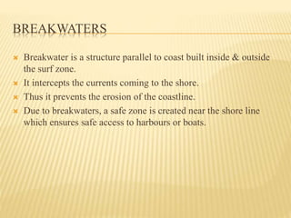 BREAKWATERS
 Breakwater is a structure parallel to coast built inside & outside
the surf zone.
 It intercepts the currents coming to the shore.
 Thus it prevents the erosion of the coastline.
 Due to breakwaters, a safe zone is created near the shore line
which ensures safe access to harbours or boats.
 