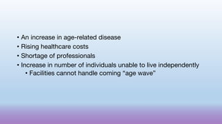• An increase in age-related disease
• Rising healthcare costs
• Shortage of professionals
• Increase in number of individuals unable to live independently
• Facilities cannot handle coming “age wave”
 