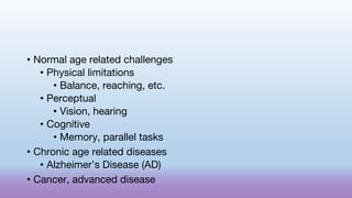 • Normal age related challenges
• Physical limitations
• Balance, reaching, etc.
• Perceptual
• Vision, hearing
• Cognitive
• Memory, parallel tasks
• Chronic age related diseases
• Alzheimer’s Disease (AD)
• Cancer, advanced disease
 