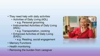 • They need help with daily activities
• Activities of Daily Living (ADL)
• e.g. Personal grooming
• Instrumented Activities of Daily Living
(IADL)
• e.g. Transportation, cooking
• Enhanced Activities of Daily Living
(EADL)
• e.g. Reading, social engagement
• Memory Functions
• Health monitoring
• Removing the burden from caregiver
 