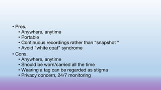 • Pros.
• Anywhere, anytime
• Portable
• Continuous recordings rather than “snapshot “
• Avoid “white coat” syndrome
• Cons.
• Anywhere, anytime
• Should be worn/carried all the time
• Wearing a tag can be regarded as stigma
• Privacy concern, 24/7 monitoring
 