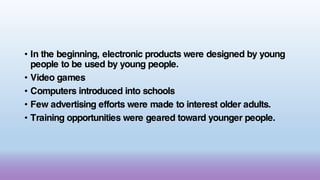 • In the beginning, electronic products were designed by young
people to be used by young people.
• Video games
• Computers introduced into schools
• Few advertising efforts were made to interest older adults.
• Training opportunities were geared toward younger people.
 