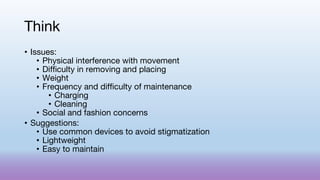 Think
• Issues:
• Physical interference with movement
• Difficulty in removing and placing
• Weight
• Frequency and difficulty of maintenance
• Charging
• Cleaning
• Social and fashion concerns
• Suggestions:
• Use common devices to avoid stigmatization
• Lightweight
• Easy to maintain
 