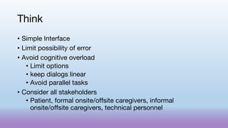 Think
• Simple Interface
• Limit possibility of error
• Avoid cognitive overload
• Limit options
• keep dialogs linear
• Avoid parallel tasks
• Consider all stakeholders
• Patient, formal onsite/offsite caregivers, informal
onsite/offsite caregivers, technical personnel
 