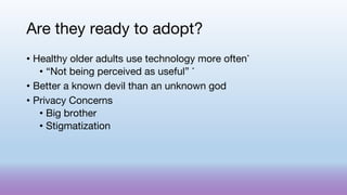 Are they ready to adopt?
• Healthy older adults use technology more often*
• “Not being perceived as useful” *
• Better a known devil than an unknown god
• Privacy Concerns
• Big brother
• Stigmatization
 